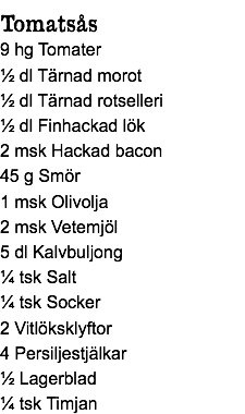 Tomatsås
9 hg Tomater
½ dl Tärnad morot
½ dl Tärnad rotselleri
½ dl Finhackad lök
2 msk Hackad bacon
45 g Smör
1 msk Olivolja
2 msk Vetemjöl
5 dl Kalvbuljong
¼ tsk Salt
¼ tsk Socker
2 Vitlöksklyftor
4 Persiljestjälkar
½ Lagerblad
¼ tsk Timjan